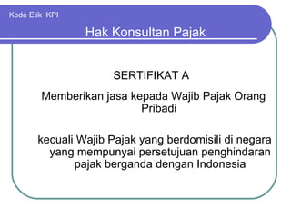 Kode Etik IKPI SERTIFIKAT A Hak Konsultan Pajak Memberikan jasa kepada Wajib Pajak Orang Pribadi kecuali Wajib Pajak yang berdomisili di negara yang mempunyai persetujuan penghindaran pajak berganda dengan Indonesia 