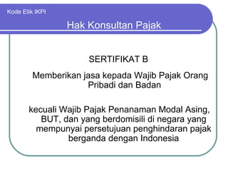 Kode Etik IKPI SERTIFIKAT B Hak Konsultan Pajak Memberikan jasa kepada Wajib Pajak Orang Pribadi dan Badan kecuali Wajib Pajak Penanaman Modal Asing, BUT, dan yang berdomisili di negara yang mempunyai persetujuan penghindaran pajak berganda dengan Indonesia 