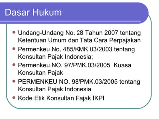 Dasar Hukum Undang‑Undang No. 28 Tahun 2007 tentang Ketentuan Umum dan Tata Cara Perpajakan  Permenkeu No. 485/KMK.03/2003 tentang Konsultan Pajak Indonesia; Permenkeu NO. 97/PMK.03/2005  Kuasa Konsultan Pajak PERMENKEU NO. 98/PMK.03/2005  tentang Konsultan Pajak Indonesia   Kode Etik Konsultan Pajak IKPI 