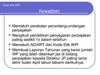 Kode Etik IKPI Mematuhi peratutan perundang-undangan perpajakan Mengikuti pendidikan penyegaran perpajakan paling sedikit 1x dalam setahun Mematuhi AD/ART dan Kode Etik IKPI Membuat Laporan Tahunan yang berisi jumlah WP yang telah diberikan jas di bidang perpajakan kepada Direktur JP paling lama akhir bulan April tahun takwim berikutnya Kewajiban  