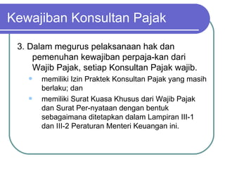 Kewajiban Konsultan Pajak 3. Dalam megurus pelaksanaan hak dan pemenuhan kewajiban perpaja­kan dari Wajib Pajak, setiap Konsultan Pajak wajib. memiliki Izin Praktek Konsultan Pajak yang masih berlaku; dan memiliki Surat Kuasa Khusus dari Wajib Pajak dan Surat Per­nyataan dengan bentuk sebagaimana ditetapkan dalam Lampiran III‑1 dan III‑2 Peraturan Menteri Keuangan ini. 