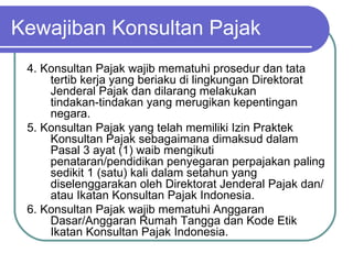 Kewajiban Konsultan Pajak 4. Konsultan Pajak wajib mematuhi prosedur dan tata tertib kerja yang beriaku di lingkungan Direktorat Jenderal Pajak dan dilarang melakukan tindakan‑tindakan yang merugikan kepentingan negara. 5. Konsultan Pajak yang telah memiliki Izin Praktek Konsultan Pajak sebagaimana dimaksud dalam Pasal 3 ayat (1) waib mengikuti penataran/pendidikan penyegaran perpajakan paling sedikit 1 (satu) kali dalam setahun yang diselenggarakan oleh Direktorat Jenderal Pajak dan/atau Ikatan Konsultan Pajak Indonesia. 6. Konsultan Pajak wajib mematuhi Anggaran Dasar/Anggaran Rumah Tangga dan Kode Etik Ikatan Konsultan Pajak Indonesia. 