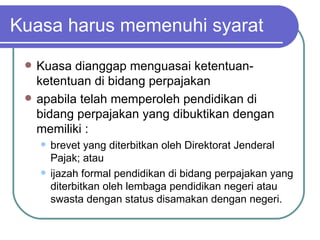 Kuasa harus memenuhi syarat Kuasa dianggap menguasai ketentuan-ketentuan di bidang perpajakan apabila telah memperoleh pendidikan di bidang perpajakan yang dibuktikan dengan memiliki : brevet yang diterbitkan oleh Direktorat Jenderal Pajak; atau ijazah formal pendidikan di bidang perpajakan yang diterbitkan oleh lembaga pendidikan negeri atau swasta dengan status disamakan dengan negeri. 