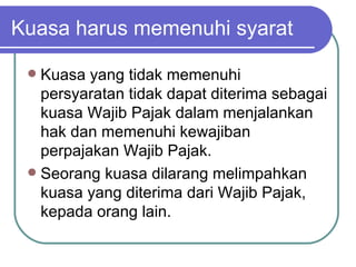 Kuasa harus memenuhi syarat Kuasa yang tidak memenuhi persyaratan tidak dapat diterima sebagai kuasa Wajib Pajak dalam menjalankan hak dan memenuhi kewajiban perpajakan Wajib Pajak. Seorang kuasa dilarang melimpahkan kuasa yang diterima dari Wajib Pajak, kepada orang lain. 