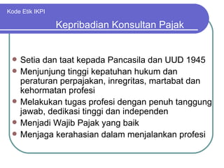 Kode Etik IKPI Setia dan taat kepada Pancasila dan UUD 1945 Menjunjung tinggi kepatuhan hukum dan peraturan perpajakan, inregritas, martabat dan kehormatan profesi Melakukan tugas profesi dengan penuh tanggung jawab, dedikasi tinggi dan independen Menjadi Wajib Pajak yang baik Menjaga kerahasian dalam menjalankan profesi Kepribadian Konsultan Pajak 