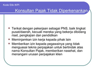 Kode Etik IKPI Terikat dengan pekerjaan sebagai PNS, baik tingkat pusat/daerah, kecuali mereka yang bekerja dibidang riset, pengkajian dan pendidikan Meminjamkan izin kerja kepada pihak lain Memberikan izin kepada pegawainya yang tidak menguasai teknis perpajakan untuk bertindak atas nama Konsultan Pajak, memberikan nasehat, dan menangani urusan perpajakan klien Konsultan Pajak Tidak Diperkenankan 