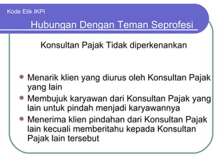 Kode Etik IKPI Menarik klien yang diurus oleh Konsultan Pajak yang lain Membujuk karyawan dari Konsultan Pajak yang lain untuk pindah menjadi karyawannya Menerima klien pindahan dari Konsultan Pajak lain kecuali memberitahu kepada Konsultan Pajak lain tersebut Hubungan Dengan Teman Seprofesi Konsultan Pajak Tidak diperkenankan 