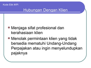 Kode Etik IKPI Menjaga sifat profesional dan kerahasiaan klien Menolak permintaan klien yang tidak bersedia mematuhi Undang-Undang Perpajakan atau ingin menyelundupkan pajaknya Hubungan Dengan Klien 