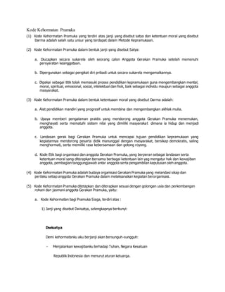Kode Kehormatan Pramuka
(1) Kode Kehormatan Pramuka yang terdiri atas janji yang disebut satya dan ketentuan moral yang disebut
Darma adalah salah satu unsur yang terdapat dalam Metode Kepramukaan.
(2) Kode Kehormatan Pramuka dalam bentuk janji yang disebut Satya:
a. Diucapkan secara sukarela oleh seorang calon Anggota Gerakan Pramuka setelah memenuhi
persyaratan keanggotaan.
b. Dipergunakan sebagai pengikat diri pribadi untuk secara sukarela mengamalkannya.
c. Dipakai sebagai titik tolak memasuki proses pendidikan kepramukaan guna mengembangkan mental,
moral, spiritual, emosional, sosial, intelektual dan fisik, baik sebagai individu maupun sebagai anggota
masyarakat.
(3) Kode Kehormatan Pramuka dalam bentuk ketentuaan moral yang disebut Darma adalah:
a. Alat pendidikan mandiri yang progresif untuk membina dan mengembangkan akhlak mulia.
b. Upaya memberi pengalaman praktis yang mendorong anggota Gerakan Pramuka menemukan,
menghayati serta mematuhi sistem nilai yang dimiliki masyarakat dimana ia hidup dan menjadi
anggota.
c. Landasan gerak bagi Gerakan Pramuka untuk mencapai tujuan pendidikan kepramukaan yang
kegiatannya mendorong pesarta didik manunggal dengan masyarakat, bersikap demokratis, saling
menghormati, serta memiliki rasa kebersamaan dan gotong royong.
d. Kode Etik bagi organisasi dan anggota Gerakan Pramuka, yang berperan sebagai landasan serta
ketentuan moral yang diterapkan bersama berbagai ketentuan lain yag mengatur hak dan kewajiban
anggota, pembagian tanggungjawab antar anggota serta pengambilan keputusan oleh anggota.
(4) Kode Kehormatan Pramuka adalah budaya organisasi Gerakan Pramuka yang melandasi sikap dan
perilaku setiap anggota Gerakan Pramuka dalam melaksanakan kegiatan berorganisasi.
(5) Kode Kehormatan Pramuka ditetapkan dan diterapkan sesuai dengan golongan usia dan perkembangan
rohani dan jasmani anggota Gerakan Pramuka, yaitu:
a. Kode Kehormatan bagi Pramuka Siaga, terdiri atas :
1) Janji yang disebut Dwisatya, selengkapnya berbunyi:
Dwisatya
Demi kehormatanku aku berjanji akan bersunguh-sungguh:
- Menjalankan kewajibanku terhadap Tuhan, Negara Kesatuan
Republik Indonesia dan menurut aturan keluarga.
 