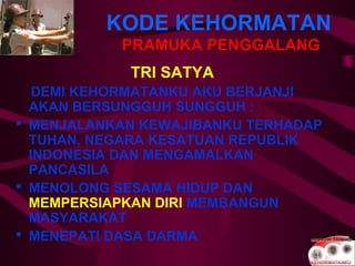 KODE KEHORMATAN
PRAMUKA PENGGALANGPRAMUKA PENGGALANG
TRI SATYA
DEMI KEHORMATANKU AKU BERJANJI
AKAN BERSUNGGUH SUNGGUH :
 MENJALANKAN KEWAJIBANKU TERHADAP
TUHAN, NEGARA KESATUAN REPUBLIK
INDONESIA DAN MENGAMALKAN
PANCASILA
 MENOLONG SESAMA HIDUP DAN
MEMPERSIAPKAN DIRI MEMBANGUN
MASYARAKAT
 MENEPATI DASA DARMA
 