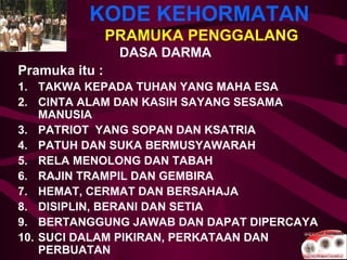KODE KEHORMATAN
PRAMUKA PENGGALANG
DASA DARMA
Pramuka itu :
1. TAKWA KEPADA TUHAN YANG MAHA ESA
2. CINTA ALAM DAN KASIH SAYANG SESAMA
MANUSIA
3. PATRIOT YANG SOPAN DAN KSATRIA
4. PATUH DAN SUKA BERMUSYAWARAH
5. RELA MENOLONG DAN TABAH
6. RAJIN TRAMPIL DAN GEMBIRA
7. HEMAT, CERMAT DAN BERSAHAJA
8. DISIPLIN, BERANI DAN SETIA
9. BERTANGGUNG JAWAB DAN DAPAT DIPERCAYA
10. SUCI DALAM PIKIRAN, PERKATAAN DAN
PERBUATAN
 