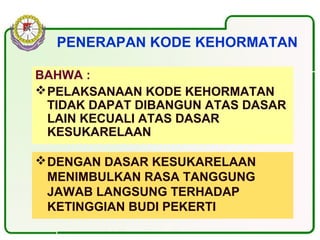 PENERAPAN KODE KEHORMATAN
BAHWA :
PELAKSANAAN KODE KEHORMATAN
TIDAK DAPAT DIBANGUN ATAS DASAR
LAIN KECUALI ATAS DASAR
KESUKARELAAN
DENGAN DASAR KESUKARELAAN
MENIMBULKAN RASA TANGGUNG
JAWAB LANGSUNG TERHADAP
KETINGGIAN BUDI PEKERTI
 