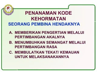 PENANAMAN KODE
KEHORMATAN
SEORANG PEMBINA HENDAKNYA :
A. MEMBERIKAN PENGERTIAN MELALUI
PERTIMBANGAN AKALNYA
B. MENUMBUHKAN SEMANGAT MELALUI
PERTIMBANGAN RASA
C. MEMBULATKAN TEKAT/ KEMAUAN
UNTUK MELAKSANAKANNYA
 