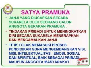 SATYA PRAMUKA
• JANJI YANG DIUCAPKAN SECARA
SUKARELA OLEH SEORANG CALON
ANGGOTA GERAKAN PRAMUKA .
• TINDAKAN PRIBADI UNTUK MENINGKATKAN
DIRI SECARA SUKARELA MENERAPKAN
DAN MENGAMALKAN JANJI
• TITIK TOLAK MEMASUKI PROSES
PENDIDIKAN GUNA MENGEMBANGKAN VISI,
MISI, INTELEKTUALITAS , EMOSI, SOSIAL
DAN SPIRITUAL, BAIK SEBAGAI PRIBADI
MAUPUN ANGGOTA MASYARAKAT
 