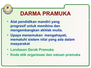 DARMA PRAMUKA
• Alat pendidikan mandiri yang
progresif untuk membina dan
mengembangkan akhlak mulia.
• Upaya menemukan mengahayati,
mematuhi sistem nilai yang ada dalam
masyarakat
• Landasan Gerak Pramuka
• Kode etik organisasi dan satuan pramuka
 