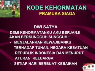 KODE KEHORMATAN
PRAMUKA SIAGA
DWI SATYA
DEMI KEHORMATANKU AKU BERJANJI
AKAN BERSUNGGUH SUNGGUH :
- MENJALANKAN KEWAJIBANKU
TERHADAP TUHAN, NEGARA KESATUAN
REPUBLIK INDONESIA DAN MENURUT
ATURAN KELUARGA
- SETIAP HARI BERBUAT KEBAIKAN
 