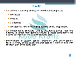 Quality
 An continual evolving quality system that encompasses
    Processes
    Policies
    Guidelines
    Procedures for Software Engineering and Management.
 An independent Software Quality Assurance group reporting
  directly to senior management ensures process compliance and
  quality deliveries in line with the quality plan

 Involvement of Quality control engineers with every project
  team at every phase to ensure that testing is done in line with
  the test plan and quality plan
 