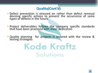 Quality(Cont’d)
 Defect prevention is stressed on rather than defect removal
  devising specific actions to prevent the occurrence of same
  types of defects in the future

 Project deliverables follows the company specific standards
  that have been practiced with sheer dedication

 Quality planning for projects is ensured with the review &
  testing strategies
 