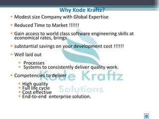 Why Kode Kraftz?
 Modest size Company with Global Expertise
 Reduced Time to Market !!!!!!
 Gain access to world class software engineering skills at
  economical rates, brings
 substantial savings on your development cost !!!!!!
 Well laid out
    Processes
    Systems to consistently deliver quality work.
 Competencies to deliver
      High quality
      Full life cycle
      Cost effective
      End-to-end enterprise solution.
 