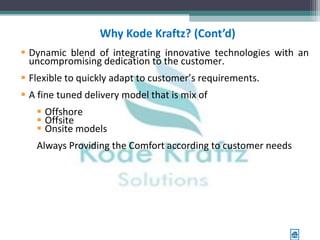 Why Kode Kraftz? (Cont’d)
 Dynamic blend of integrating innovative technologies with an
  uncompromising dedication to the customer.
 Flexible to quickly adapt to customer’s requirements.
 A fine tuned delivery model that is mix of
    Offshore
    Offsite
    Onsite models
   Always Providing the Comfort according to customer needs
 