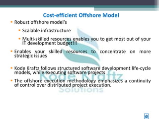 Cost-efficient Offshore Model
 Robust offshore model's
    Scalable infrastructure
    Multi-skilled resources enables you to get most out of your
     IT development budget!!!
 Enables your skilled resources to concentrate on more
  strategic issues

 Kode Kraftz follows structured software development life-cycle
  models, while executing software projects
 The offshore execution methodology emphasizes a continuity
  of control over distributed project execution.
 
