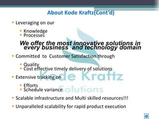 About Kode Kraftz(Cont’d)
 Leveraging on our
    Knowledge
    Processes
   We offer the most innovative solutions in
    every business and technology domain
 Committed to Customer Satisfaction through
    Quality
    Cost effective timely delivery of solutions
 Extensive tracking on
    Efforts
    Schedule variance
 Scalable infrastructure and Multi skilled resources!!!
 Unparalleled scalability for rapid product execution
 