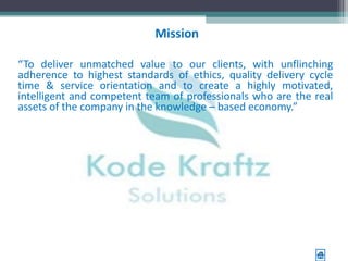 Mission

“To deliver unmatched value to our clients, with unflinching
adherence to highest standards of ethics, quality delivery cycle
time & service orientation and to create a highly motivated,
intelligent and competent team of professionals who are the real
assets of the company in the knowledge – based economy.”
 