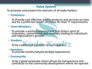 Value System
To promote and protect the interests of all stake holders:
  Customers:
   To Provide cost effective quality products and services on time
   and be a preferred vendor of choice for their IT requirements.
 Team Members:
   To provide a working environment that fosters spirit of
   innovation, commitment and creativity leading to individual’s
   and organization’s growth.
 Vendors:
   To be a preferred customer to our suppliers.
 Investors:
   To provide healthy returns to their investments.
 Community:
   To be a good corporate citizen driven by transparency and
   contribute to the community development where we operate.
 