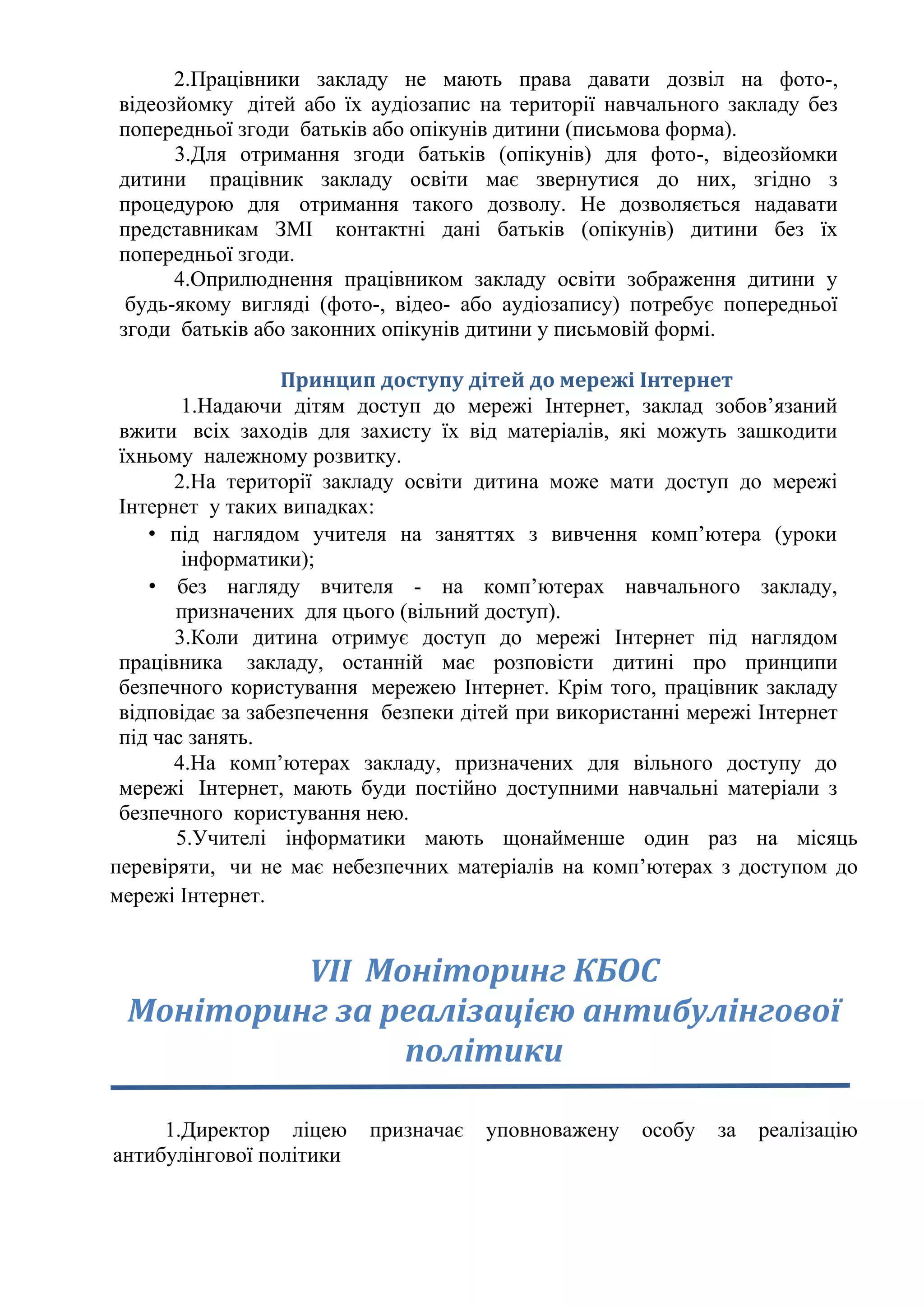 2.Працівники закладу не мають права давати дозвіл на фото-,
відеозйомку дітей або їх аудіозапис на території навчального закладу без
попередньої згоди батьків або опікунів дитини (письмова форма).
3.Для отримання згоди батьків (опікунів) для фото-, відеозйомки
дитини працівник закладу освіти має звернутися до них, згідно з
процедурою для отримання такого дозволу. Не дозволяється надавати
представникам ЗМІ контактні дані батьків (опікунів) дитини без їх
попередньої згоди.
4.Оприлюднення працівником закладу освіти зображення дитини у
будь-якому вигляді (фото-, відео- або аудіозапису) потребує попередньої
згоди батьків або законних опікунів дитини у письмовій формі.
Принцип доступу дітей до мережі Інтернет
1.Надаючи дітям доступ до мережі Інтернет, заклад зобов’язаний
вжити всіх заходів для захисту їх від матеріалів, які можуть зашкодити
їхньому належному розвитку.
2.На території закладу освіти дитина може мати доступ до мережі
Інтернет у таких випадках:
• під наглядом учителя на заняттях з вивчення комп’ютера (уроки
інформатики);
• без нагляду вчителя - на комп’ютерах навчального закладу,
призначених для цього (вільний доступ).
3.Коли дитина отримує доступ до мережі Інтернет під наглядом
працівника закладу, останній має розповісти дитині про принципи
безпечного користування мережею Інтернет. Крім того, працівник закладу
відповідає за забезпечення безпеки дітей при використанні мережі Інтернет
під час занять.
4.На комп’ютерах закладу, призначених для вільного доступу до
мережі Інтернет, мають буди постійно доступними навчальні матеріали з
безпечного користування нею.
5.Учителі інформатики мають щонайменше один раз на місяць
перевіряти, чи не має небезпечних матеріалів на комп’ютерах з доступом до
мережі Інтернет.
VІІ Моніторинг КБОС
Моніторинг за реалізацією антибулінгової
політики
1.Директор ліцею призначає уповноважену особу за реалізацію
антибулінгової політики
 