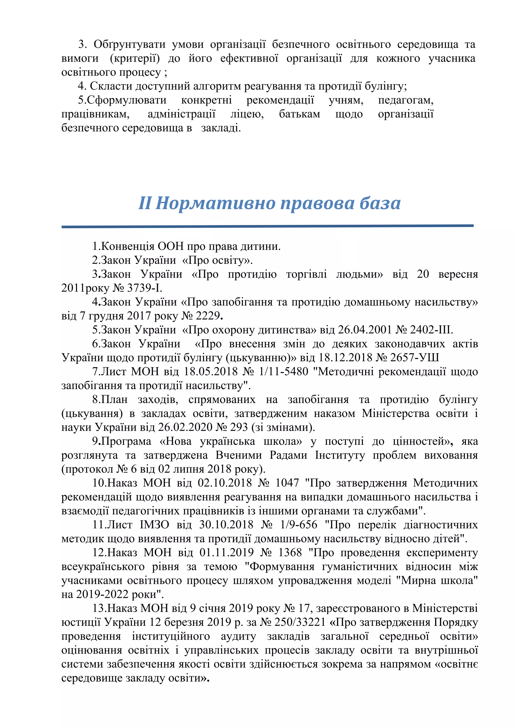 3. Обґрунтувати умови організації безпечного освітнього середовища та
вимоги (критерії) до його ефективної організації для кожного учасника
освітнього процесу ;
4. Скласти доступний алгоритм реагування та протидії булінгу;
5.Сформулювати конкретні рекомендації учням, педагогам,
працівникам, адміністрації ліцею, батькам щодо організації
безпечного середовища в закладі.
ІІ Нормативно правова база
1.Конвенція ООН про права дитини.
2.Закон України «Про освіту».
3.Закон України «Про протидію торгівлі людьми» від 20 вересня
2011року № 3739-I.
4.Закон України «Про запобігання та протидію домашньому насильству»
від 7 грудня 2017 року № 2229.
5.Закон України «Про охорону дитинства» від 26.04.2001 № 2402-ІІІ.
6.Закон України «Про внесення змін до деяких законодавчих актів
України щодо протидії булінгу (цькуванню)» від 18.12.2018 № 2657-УШ
7.Лист МОН від 18.05.2018 № 1/11-5480 "Методичні рекомендації щодо
запобігання та протидії насильству".
8.План заходів, спрямованих на запобігання та протидію булінгу
(цькування) в закладах освіти, затвердженим наказом Міністерства освіти і
науки України від 26.02.2020 № 293 (зі змінами).
9.Програма «Нова українська школа» у поступі до цінностей», яка
розглянута та затверджена Вченими Радами Інституту проблем виховання
(протокол № 6 від 02 липня 2018 року).
10.Наказ МОН від 02.10.2018 № 1047 "Про затвердження Методичних
рекомендацій щодо виявлення реагування на випадки домашнього насильства і
взаємодії педагогічних працівників із іншими органами та службами".
11.Лист ІМЗО від 30.10.2018 № 1/9-656 "Про перелік діагностичних
методик щодо виявлення та протидії домашньому насильству відносно дітей".
12.Наказ МОН від 01.11.2019 № 1368 "Про проведення експерименту
всеукраїнського рівня за темою "Формування гуманістичних відносин між
учасниками освітнього процесу шляхом упровадження моделі "Мирна школа"
на 2019-2022 роки".
13.Наказ МОН від 9 січня 2019 року № 17, зареєстрованого в Міністерстві
юстиції України 12 березня 2019 р. за № 250/33221 «Про затвердження Порядку
проведення інституційного аудиту закладів загальної середньої освіти»
оцінювання освітніх і управлінських процесів закладу освіти та внутрішньої
системи забезпечення якості освіти здійснюється зокрема за напрямом «освітнє
середовище закладу освіти».
 