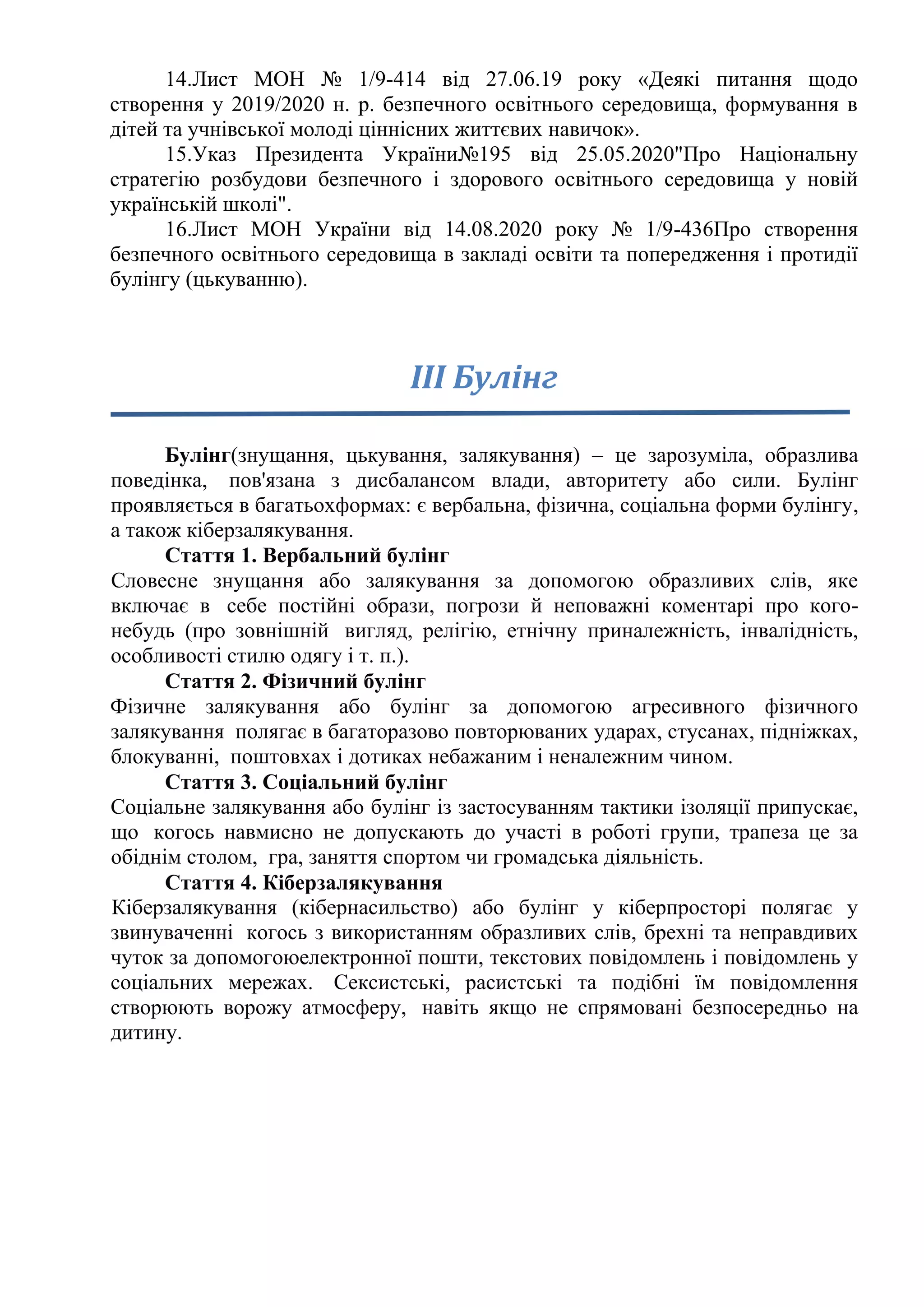 14.Лист МОН № 1/9-414 від 27.06.19 року «Деякі питання щодо
створення у 2019/2020 н. р. безпечного освітнього середовища, формування в
дітей та учнівської молоді ціннісних життєвих навичок».
15.Указ Президента України№195 від 25.05.2020"Про Національну
стратегію розбудови безпечного і здорового освітнього середовища у новій
українській школі".
16.Лист МОН України від 14.08.2020 року № 1/9-436Про створення
безпечного освітнього середовища в закладі освіти та попередження і протидії
булінгу (цькуванню).
ІІІ Булінг
Булінг(знущання, цькування, залякування) – це зарозуміла, образлива
поведінка, пов'язана з дисбалансом влади, авторитету або сили. Булінг
проявляється в багатьохформах: є вербальна, фізична, соціальна форми булінгу,
а також кіберзалякування.
Стаття 1. Вербальний булінг
Словесне знущання або залякування за допомогою образливих слів, яке
включає в себе постійні образи, погрози й неповажні коментарі про кого-
небудь (про зовнішній вигляд, релігію, етнічну приналежність, інвалідність,
особливості стилю одягу і т. п.).
Стаття 2. Фізичний булінг
Фізичне залякування або булінг за допомогою агресивного фізичного
залякування полягає в багаторазово повторюваних ударах, стусанах, підніжках,
блокуванні, поштовхах і дотиках небажаним і неналежним чином.
Стаття 3. Соціальний булінг
Соціальне залякування або булінг із застосуванням тактики ізоляції припускає,
що когось навмисно не допускають до участі в роботі групи, трапеза це за
обіднім столом, гра, заняття спортом чи громадська діяльність.
Стаття 4. Кіберзалякування
Кіберзалякування (кібернасильство) або булінг у кіберпросторі полягає у
звинуваченні когось з використанням образливих слів, брехні та неправдивих
чуток за допомогоюелектронної пошти, текстових повідомлень і повідомлень у
соціальних мережах. Сексистські, расистські та подібні їм повідомлення
створюють ворожу атмосферу, навіть якщо не спрямовані безпосередньо на
дитину.
 