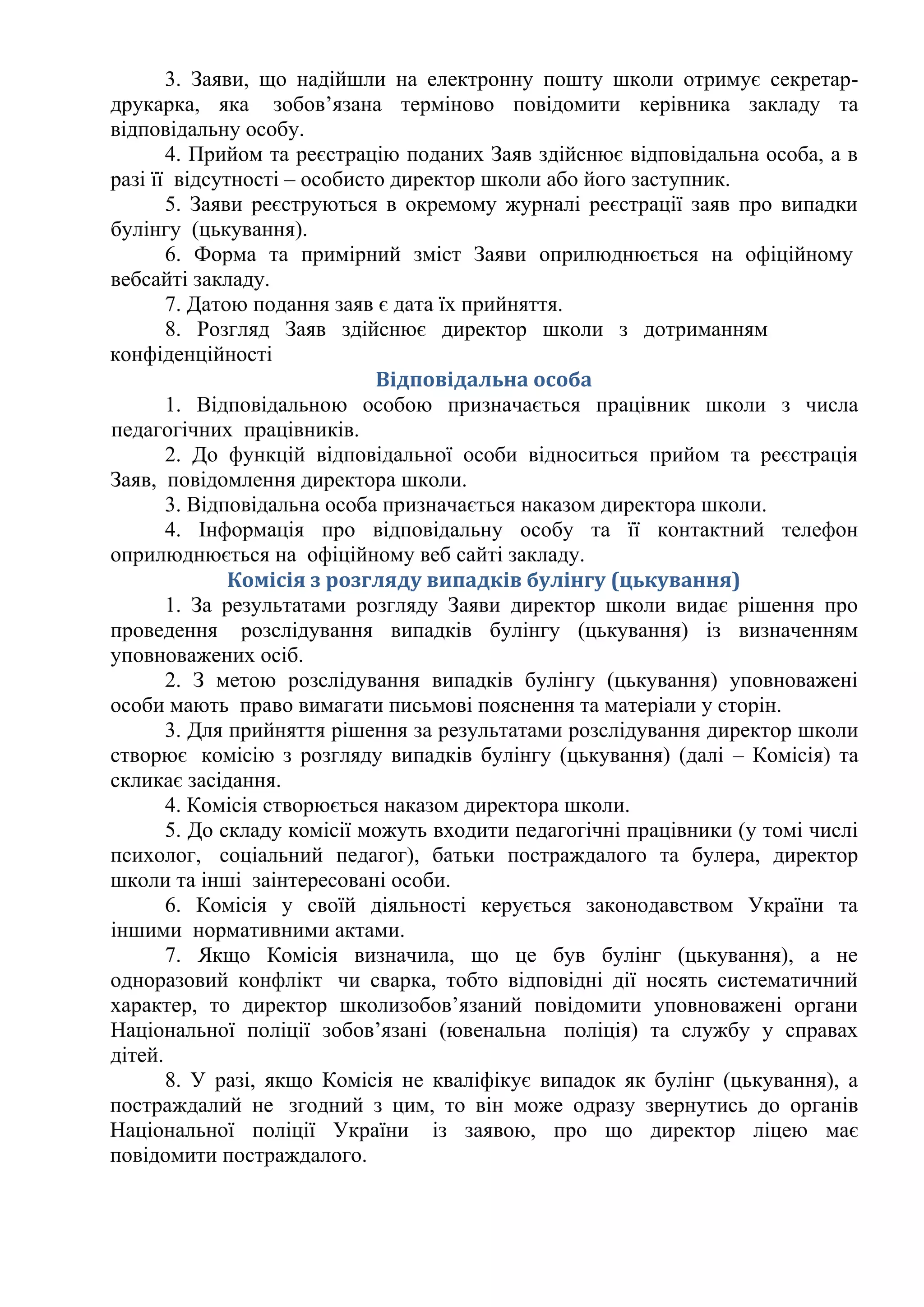 3. Заяви, що надійшли на електронну пошту школи отримує секретар-
друкарка, яка зобов’язана терміново повідомити керівника закладу та
відповідальну особу.
4. Прийом та реєстрацію поданих Заяв здійснює відповідальна особа, а в
разі її відсутності – особисто директор школи або його заступник.
5. Заяви реєструються в окремому журналі реєстрації заяв про випадки
булінгу (цькування).
6. Форма та примірний зміст Заяви оприлюднюється на офіційному
вебсайті закладу.
7. Датою подання заяв є дата їх прийняття.
8. Розгляд Заяв здійснює директор школи з дотриманням
конфіденційності
Відповідальна особа
1. Відповідальною особою призначається працівник школи з числа
педагогічних працівників.
2. До функцій відповідальної особи відноситься прийом та реєстрація
Заяв, повідомлення директора школи.
3. Відповідальна особа призначається наказом директора школи.
4. Інформація про відповідальну особу та її контактний телефон
оприлюднюється на офіційному веб сайті закладу.
Комісія з розгляду випадків булінгу (цькування)
1. За результатами розгляду Заяви директор школи видає рішення про
проведення розслідування випадків булінгу (цькування) із визначенням
уповноважених осіб.
2. З метою розслідування випадків булінгу (цькування) уповноважені
особи мають право вимагати письмові пояснення та матеріали у сторін.
3. Для прийняття рішення за результатами розслідування директор школи
створює комісію з розгляду випадків булінгу (цькування) (далі – Комісія) та
скликає засідання.
4. Комісія створюється наказом директора школи.
5. До складу комісії можуть входити педагогічні працівники (у томі числі
психолог, соціальний педагог), батьки постраждалого та булера, директор
школи та інші заінтересовані особи.
6. Комісія у своїй діяльності керується законодавством України та
іншими нормативними актами.
7. Якщо Комісія визначила, що це був булінг (цькування), а не
одноразовий конфлікт чи сварка, тобто відповідні дії носять систематичний
характер, то директор школизобов’язаний повідомити уповноважені органи
Національної поліції зобов’язані (ювенальна поліція) та службу у справах
дітей.
8. У разі, якщо Комісія не кваліфікує випадок як булінг (цькування), а
постраждалий не згодний з цим, то він може одразу звернутись до органів
Національної поліції України із заявою, про що директор ліцею має
повідомити постраждалого.
 