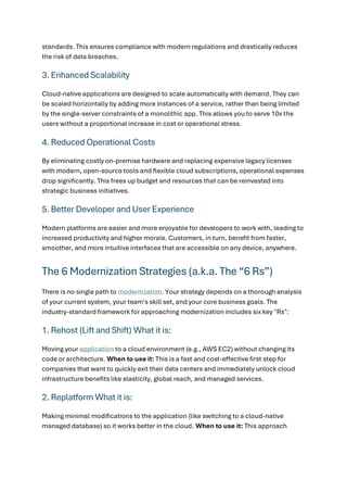 standards. This ensures compliance with modern regulations and drastically reduces
the risk of data breaches.
3. Enhanced Scalability
Cloud-native applications are designed to scale automatically with demand. They can
be scaled horizontally by adding more instances of a service, rather than being limited
by the single-server constraints of a monolithic app. This allows you to serve 10x the
users without a proportional increase in cost or operational stress.
4. Reduced Operational Costs
By eliminating costly on-premise hardware and replacing expensive legacy licenses
with modern, open-source tools and flexible cloud subscriptions, operational expenses
drop significantly. This frees up budget and resources that can be reinvested into
strategic business initiatives.
5. Better Developer and User Experience
Modern platforms are easier and more enjoyable for developers to work with, leading to
increased productivity and higher morale. Customers, in turn, benefit from faster,
smoother, and more intuitive interfaces that are accessible on any device, anywhere.
The 6 Modernization Strategies (a.k.a. The “6 Rs”)
There is no single path to modernization. Your strategy depends on a thorough analysis
of your current system, your team's skill set, and your core business goals. The
industry-standard framework for approaching modernization includes six key "Rs":
1. Rehost (Lift and Shift) What it is:
Moving your application to a cloud environment (e.g., AWS EC2) without changing its
code or architecture. When to use it: This is a fast and cost-effective first step for
companies that want to quickly exit their data centers and immediately unlock cloud
infrastructure benefits like elasticity, global reach, and managed services.
2. Replatform What it is:
Making minimal modifications to the application (like switching to a cloud-native
managed database) so it works better in the cloud. When to use it: This approach
 