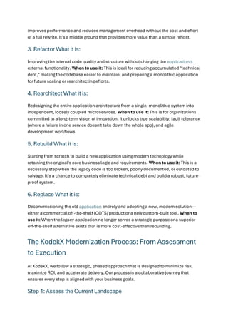 improves performance and reduces management overhead without the cost and effort
of a full rewrite. It's a middle ground that provides more value than a simple rehost.
3. Refactor What it is:
Improving the internal code quality and structure without changing the application's
external functionality. When to use it: This is ideal for reducing accumulated "technical
debt," making the codebase easier to maintain, and preparing a monolithic application
for future scaling or rearchitecting efforts.
4. Rearchitect What it is:
Redesigning the entire application architecture from a single, monolithic system into
independent, loosely coupled microservices. When to use it: This is for organizations
committed to a long-term vision of innovation. It unlocks true scalability, fault tolerance
(where a failure in one service doesn't take down the whole app), and agile
development workflows.
5. Rebuild What it is:
Starting from scratch to build a new application using modern technology while
retaining the original's core business logic and requirements. When to use it: This is a
necessary step when the legacy code is too broken, poorly documented, or outdated to
salvage. It’s a chance to completely eliminate technical debt and build a robust, future-
proof system.
6. Replace What it is:
Decommissioning the old application entirely and adopting a new, modern solution—
either a commercial off-the-shelf (COTS) product or a new custom-built tool. When to
use it: When the legacy application no longer serves a strategic purpose or a superior
off-the-shelf alternative exists that is more cost-effective than rebuilding.
The KodekX Modernization Process: From Assessment
to Execution
At KodekX, we follow a strategic, phased approach that is designed to minimize risk,
maximize ROI, and accelerate delivery. Our process is a collaborative journey that
ensures every step is aligned with your business goals.
Step 1: Assess the Current Landscape
 