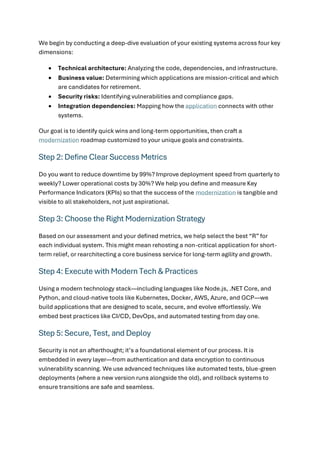 We begin by conducting a deep-dive evaluation of your existing systems across four key
dimensions:
• Technical architecture: Analyzing the code, dependencies, and infrastructure.
• Business value: Determining which applications are mission-critical and which
are candidates for retirement.
• Security risks: Identifying vulnerabilities and compliance gaps.
• Integration dependencies: Mapping how the application connects with other
systems.
Our goal is to identify quick wins and long-term opportunities, then craft a
modernization roadmap customized to your unique goals and constraints.
Step 2: Define Clear Success Metrics
Do you want to reduce downtime by 99%? Improve deployment speed from quarterly to
weekly? Lower operational costs by 30%? We help you define and measure Key
Performance Indicators (KPIs) so that the success of the modernization is tangible and
visible to all stakeholders, not just aspirational.
Step 3: Choose the Right Modernization Strategy
Based on our assessment and your defined metrics, we help select the best “R” for
each individual system. This might mean rehosting a non-critical application for short-
term relief, or rearchitecting a core business service for long-term agility and growth.
Step 4: Execute with Modern Tech & Practices
Using a modern technology stack—including languages like Node.js, .NET Core, and
Python, and cloud-native tools like Kubernetes, Docker, AWS, Azure, and GCP—we
build applications that are designed to scale, secure, and evolve effortlessly. We
embed best practices like CI/CD, DevOps, and automated testing from day one.
Step 5: Secure, Test, and Deploy
Security is not an afterthought; it’s a foundational element of our process. It is
embedded in every layer—from authentication and data encryption to continuous
vulnerability scanning. We use advanced techniques like automated tests, blue-green
deployments (where a new version runs alongside the old), and rollback systems to
ensure transitions are safe and seamless.
 