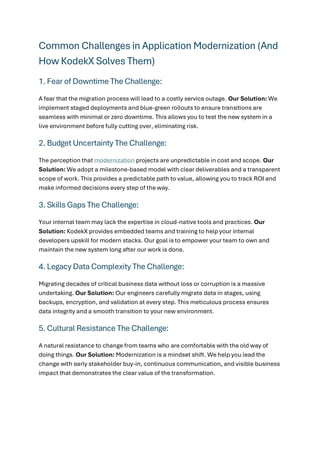 Common Challenges in Application Modernization (And
How KodekX Solves Them)
1. Fear of Downtime The Challenge:
A fear that the migration process will lead to a costly service outage. Our Solution: We
implement staged deployments and blue-green rollouts to ensure transitions are
seamless with minimal or zero downtime. This allows you to test the new system in a
live environment before fully cutting over, eliminating risk.
2. Budget Uncertainty The Challenge:
The perception that modernization projects are unpredictable in cost and scope. Our
Solution: We adopt a milestone-based model with clear deliverables and a transparent
scope of work. This provides a predictable path to value, allowing you to track ROI and
make informed decisions every step of the way.
3. Skills Gaps The Challenge:
Your internal team may lack the expertise in cloud-native tools and practices. Our
Solution: KodekX provides embedded teams and training to help your internal
developers upskill for modern stacks. Our goal is to empower your team to own and
maintain the new system long after our work is done.
4. Legacy Data Complexity The Challenge:
Migrating decades of critical business data without loss or corruption is a massive
undertaking. Our Solution: Our engineers carefully migrate data in stages, using
backups, encryption, and validation at every step. This meticulous process ensures
data integrity and a smooth transition to your new environment.
5. Cultural Resistance The Challenge:
A natural resistance to change from teams who are comfortable with the old way of
doing things. Our Solution: Modernization is a mindset shift. We help you lead the
change with early stakeholder buy-in, continuous communication, and visible business
impact that demonstrates the clear value of the transformation.
 