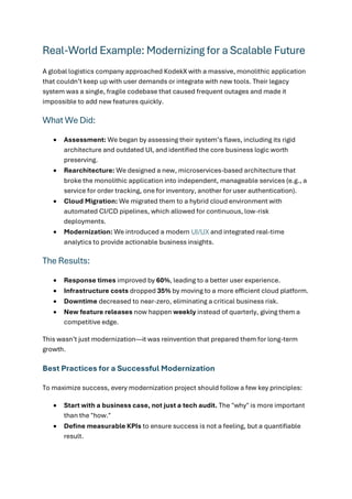 Real-World Example: Modernizing for a Scalable Future
A global logistics company approached KodekX with a massive, monolithic application
that couldn’t keep up with user demands or integrate with new tools. Their legacy
system was a single, fragile codebase that caused frequent outages and made it
impossible to add new features quickly.
What We Did:
• Assessment: We began by assessing their system’s flaws, including its rigid
architecture and outdated UI, and identified the core business logic worth
preserving.
• Rearchitecture: We designed a new, microservices-based architecture that
broke the monolithic application into independent, manageable services (e.g., a
service for order tracking, one for inventory, another for user authentication).
• Cloud Migration: We migrated them to a hybrid cloud environment with
automated CI/CD pipelines, which allowed for continuous, low-risk
deployments.
• Modernization: We introduced a modern UI/UX and integrated real-time
analytics to provide actionable business insights.
The Results:
• Response times improved by 60%, leading to a better user experience.
• Infrastructure costs dropped 35% by moving to a more efficient cloud platform.
• Downtime decreased to near-zero, eliminating a critical business risk.
• New feature releases now happen weekly instead of quarterly, giving them a
competitive edge.
This wasn’t just modernization—it was reinvention that prepared them for long-term
growth.
Best Practices for a Successful Modernization
To maximize success, every modernization project should follow a few key principles:
• Start with a business case, not just a tech audit. The "why" is more important
than the "how."
• Define measurable KPIs to ensure success is not a feeling, but a quantifiable
result.
 