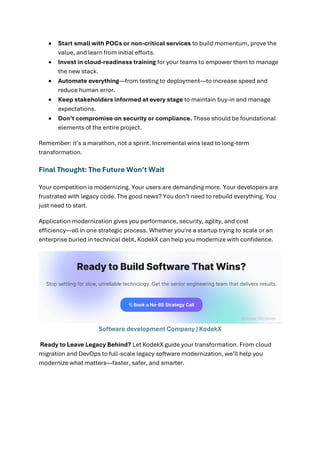 • Start small with POCs or non-critical services to build momentum, prove the
value, and learn from initial efforts.
• Invest in cloud-readiness training for your teams to empower them to manage
the new stack.
• Automate everything—from testing to deployment—to increase speed and
reduce human error.
• Keep stakeholders informed at every stage to maintain buy-in and manage
expectations.
• Don’t compromise on security or compliance. These should be foundational
elements of the entire project.
Remember: it’s a marathon, not a sprint. Incremental wins lead to long-term
transformation.
Final Thought: The Future Won’t Wait
Your competition is modernizing. Your users are demanding more. Your developers are
frustrated with legacy code. The good news? You don’t need to rebuild everything. You
just need to start.
Application modernization gives you performance, security, agility, and cost
efficiency—all in one strategic process. Whether you're a startup trying to scale or an
enterprise buried in technical debt, KodekX can help you modernize with confidence.
Software development Company | KodekX
Ready to Leave Legacy Behind? Let KodekX guide your transformation. From cloud
migration and DevOps to full-scale legacy software modernization, we’ll help you
modernize what matters—faster, safer, and smarter.
 