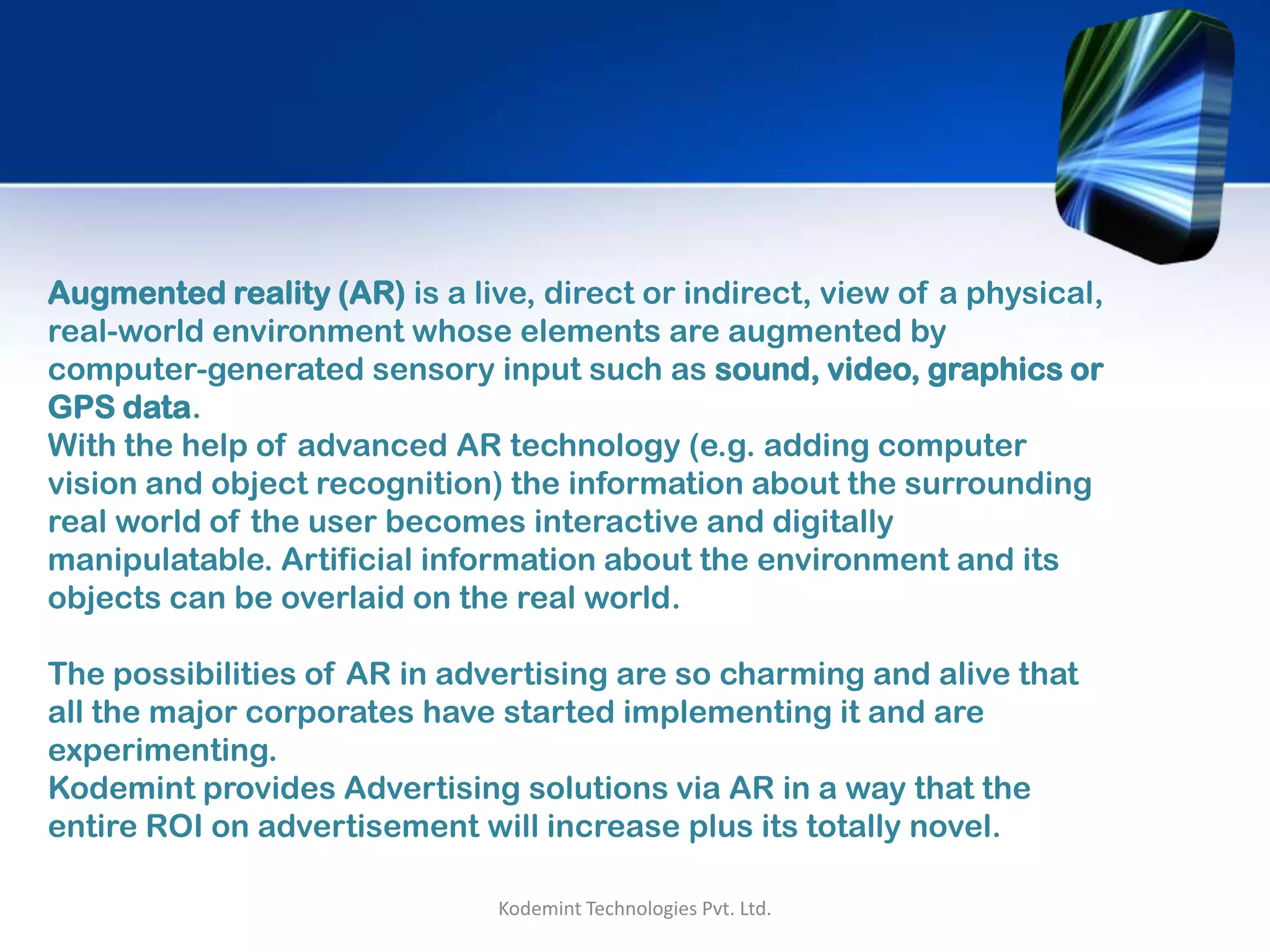 Augmented reality (AR) is a live, direct or indirect, view of a physical,
real-world environment whose elements are augmented by
computer-generated sensory input such as sound, video, graphics or
GPS data.
With the help of advanced AR technology (e.g. adding computer
vision and object recognition) the information about the surrounding
real world of the user becomes interactive and digitally
manipulatable. Artificial information about the environment and its
objects can be overlaid on the real world.
The possibilities of AR in advertising are so charming and alive that
all the major corporates have started implementing it and are
experimenting.
Kodemint provides Advertising solutions via AR in a way that the
entire ROI on advertisement will increase plus its totally novel.
Kodemint Technologies Pvt. Ltd.
 