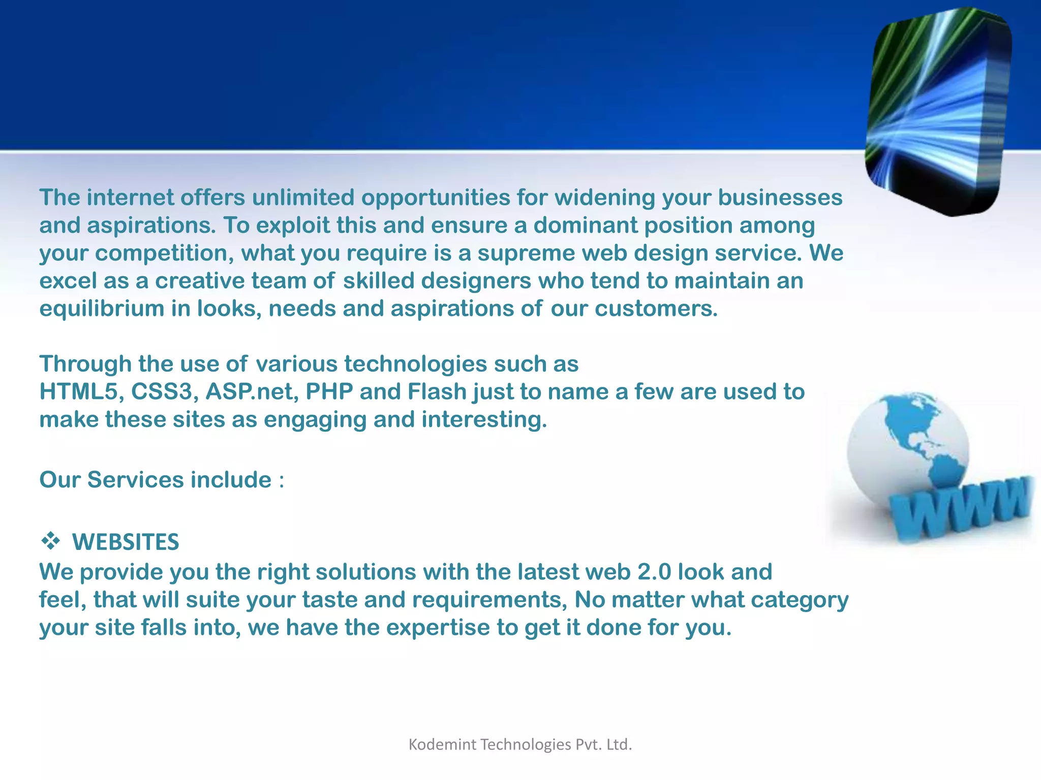 The internet offers unlimited opportunities for widening your businesses
and aspirations. To exploit this and ensure a dominant position among
your competition, what you require is a supreme web design service. We
excel as a creative team of skilled designers who tend to maintain an
equilibrium in looks, needs and aspirations of our customers.
Through the use of various technologies such as HTML5, CSS3, ASP.net,
PHP and Flash just to name a few are used to make these sites as
engaging and interesting.
Our Services include :
 WEBSITES
We provide you the right solutions with the latest web 2.0 look and feel,
that will suite your taste and requirements, No matter what category your
site falls into, we have the expertise to get it done for you.
Kodemint Technologies Pvt. Ltd.
 