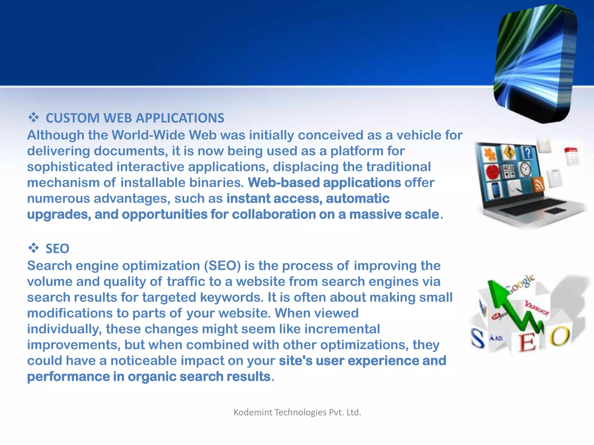  CUSTOM WEB APPLICATIONS
Although the World-Wide Web was initially conceived as a vehicle for
delivering documents, it is now being used as a platform for
sophisticated interactive applications, displacing the traditional
mechanism of installable binaries. Web-based applications offer
numerous advantages, such as instant access, automatic upgrades,
and opportunities for collaboration on a massive scale.
 SEO
Search engine optimization (SEO) is the process of improving the
volume and quality of traffic to a website from search engines via
search results for targeted keywords. It is often about making small
modifications to parts of your website. When viewed individually,
these changes might seem like incremental improvements, but when
combined with other optimizations, they could have a noticeable
impact on your site's user experience and performance in organic
search results.
Kodemint Technologies Pvt. Ltd.
 
