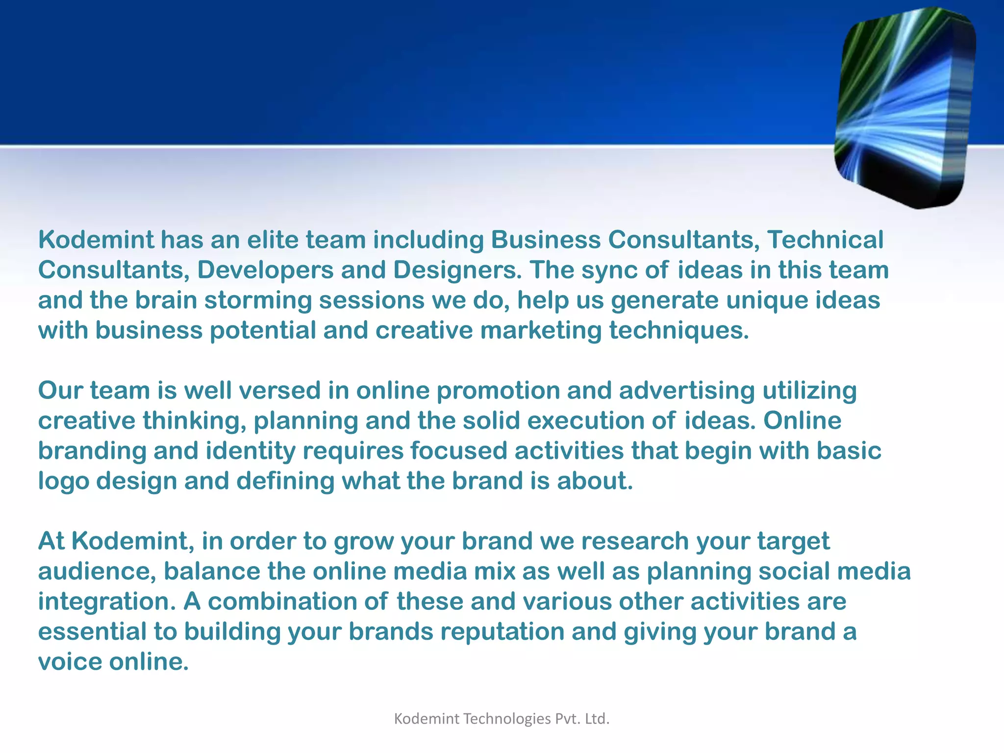 Kodemint Technologies Pvt. Ltd.
Kodemint has an elite team including Business Consultants, Technical
Consultants, Developers and Designers. The sync of ideas in this team
and the brain storming sessions we do, help us generate unique ideas
with business potential and creative marketing techniques.
Our team is well versed in online promotion and advertising utilizing
creative thinking, planning and the solid execution of ideas. Online
branding and identity requires focused activities that begin with basic
logo design and defining what the brand is about.
At Kodemint, in order to grow your brand we research your target
audience, balance the online media mix as well as planning social media
integration. A combination of these and various other activities are
essential to building your brands reputation and giving your brand a
voice online.
 