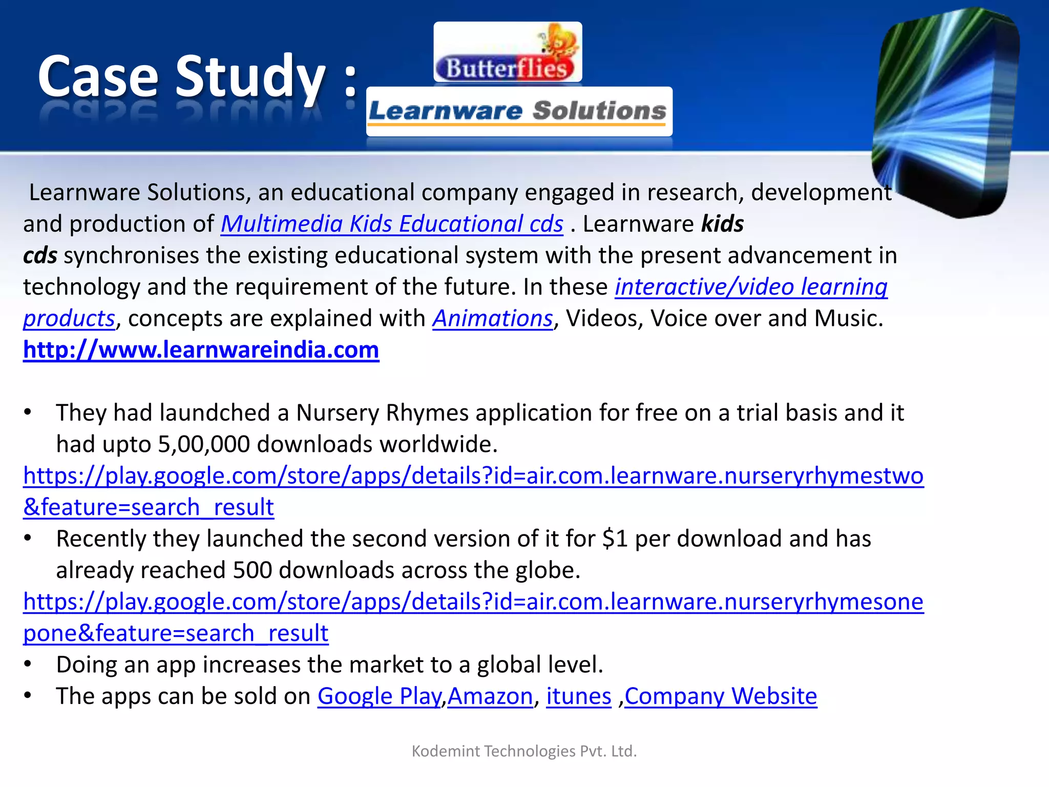 Case Study :
Kodemint Technologies Pvt. Ltd.
Learnware Solutions, an educational company engaged in research, development
and production of Multimedia Kids Educational cds . Learnware kids cds synchronizes
the existing educational system with the present advancement in technology and
the requirement of the future. In these interactive/video learning products, concepts
are explained with Animations, Videos, Voice over and Music.
http://www.learnwareindia.com
• They had launched a Nursery Rhymes application for free on a trial basis and it
had up to 5,00,000 downloads worldwide.
https://play.google.com/store/apps/details?id=air.com.learnware.nurseryrhymestwo
&feature=search_result
• Recently they launched the second version of it for $1 per download and has
already reached 500 downloads across the globe.
https://play.google.com/store/apps/details?id=air.com.learnware.nurseryrhymesone
pone&feature=search_result
• Doing an app increases the market to a global level.
• The apps can be sold on Google Play, Amazon, itunes ,Company Website
 