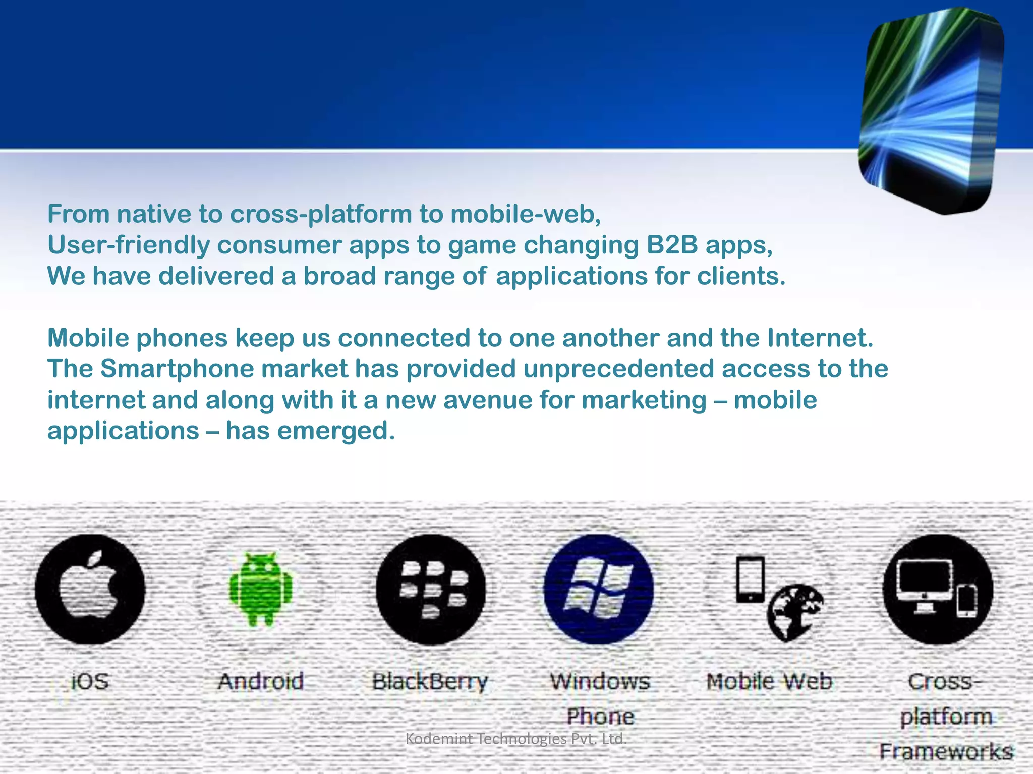 From native to cross-platform to mobile-web,
User-friendly consumer apps to game changing B2B apps,
We have delivered a broad range of applications for clients.
Mobile phones keep us connected to one another and the Internet.
The Smartphone market has provided unprecedented access to the
internet and along with it a new avenue for marketing – mobile
applications – has emerged.
Kodemint Technologies Pvt. Ltd.
 
