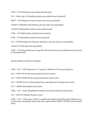 CTRL + P (Cetak halaman yang sedang aktif atau pane)
ALT + Minus sign (-) (Tampilkan jendela menu jendela konsol yang aktif)
SHIFT + F10 (Display the Action shortcut menu item yang dipilih)
Tombol F1 (Membuka topik Bantuan, jika ada, untuk item yang dipilih)
Tombol F5 (Memperbarui konten semua jendela konsol)
CTRL + F10 (Maksimalkan jendela konsol yang aktif)
CTRL + F5 (Memulihkan jendela konsol yang aktif)
ALT + ENTER (Display the Properties dialog box, jika ada, untuk item yang dipilih)
Tombol F2 (Ubah nama item yang dipilih)
CTRL + F4 (Tutup jendela konsol yang aktif. Bila konsol hanya satu jendela konsol, jalan pintas
ini menutup konsol)
Remote Desktop Connection Navigation
CTRL + ALT + END (Open the m * $ sering Cro Windows NT Security dialog box)
ALT + PAGE UP (Switch antara program dari kiri ke kanan)
ALT + PAGE DOWN (Switch antara program dari kanan ke kiri)
ALT + INSERT (Cycle melalui program baru yang digunakan di sebagian besar order)
ALT + HOME (Menampilkan menu Start)
CTRL + ALT + break (Mengalihkan komputer klien antara jendela dan layar penuh)
ALT + DELETE (Display Windows menu)
CTRL + ALT + Minus sign (-) (Place a snapshot dari jendela aktif di klien pada clipboard server
Terminal dan menyediakan fungsi yang sama seperti menekan PRINT SCREEN pada komputer
lokal.)
 