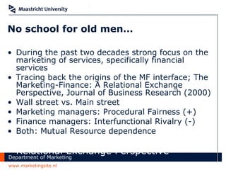 No school for old men… During the past two decades strong focus on the marketing of services, specifically financial services Tracing back the origins of the MF interface; The Marketing-Finance: A Relational Exchange Perspective, Journal of Business Research (2000) Wall street vs. Main street Marketing managers: Procedural Fairness (+) Finance managers: Interfunctional Rivalry (-) Both: Mutual Resource dependence The Marketing-Finance Interface: A Relational Exchange Perspective 
