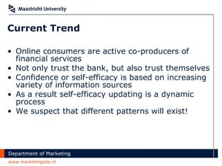 Current Trend Online consumers are active co-producers of financial services Not only trust the bank, but also trust themselves Confidence or self-efficacy is based on increasing variety of information sources As a result self-efficacy updating is a dynamic process We suspect that different patterns will exist! 