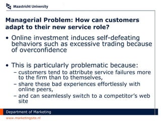 Managerial Problem: How can customers adapt to their new service role? Online investment induces self-defeating behaviors such as excessive trading because of overconfidence This is particularly problematic because:  customers tend to attribute service failures more to the firm than to themselves,  share these bad experiences effortlessly with online peers,  and can seamlessly switch to a competitor’s web site 