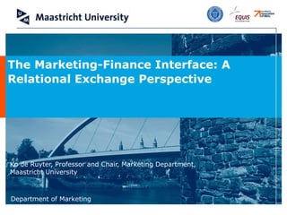 Ko de Ruyter, Professor and Chair, Marketing Department, Maastricht University The Marketing-Finance Interface: A Relational Exchange Perspective   
