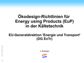 ArGe
Kälte




                             Ökodesign-Richtlinien für
                            Energy using Products (EuP)
                                in der Kältetechnik

                         EU-Generaldirektion 'Energie und Transport'
                                         (DG EnTr)
2009-12-08 Berlin, BMU




                                           J. Schwarz

                                             ArGe
                                             Kälte
1
 